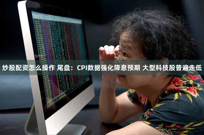 炒股配资怎么操作 尾盘：CPI数据强化降息预期 大型科技股普遍走低