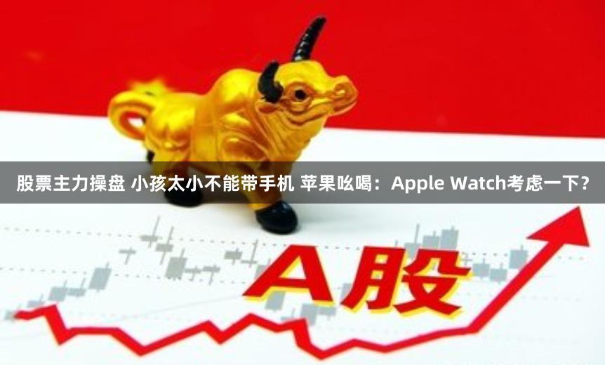 股票主力操盘 小孩太小不能带手机 苹果吆喝：Apple Watch考虑一下？