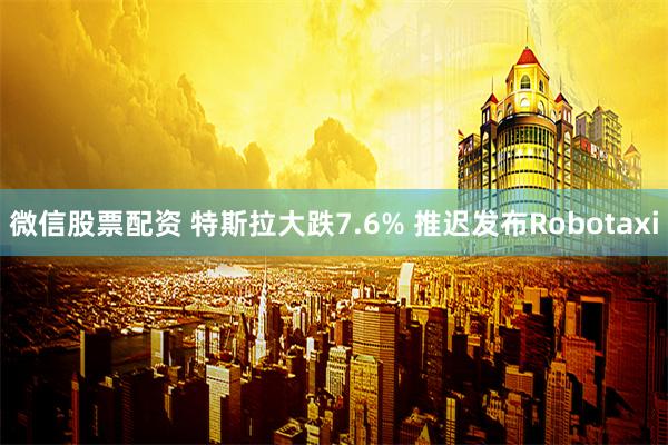 微信股票配资 特斯拉大跌7.6% 推迟发布Robotaxi