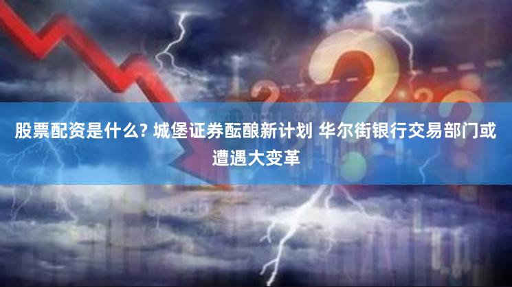 股票配资是什么? 城堡证券酝酿新计划 华尔街银行交易部门或遭遇大变革