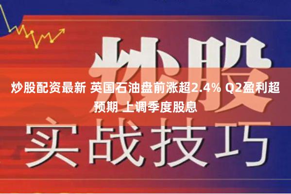 炒股配资最新 英国石油盘前涨超2.4% Q2盈利超预期 上调季度股息