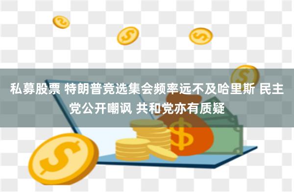 私募股票 特朗普竞选集会频率远不及哈里斯 民主党公开嘲讽 共和党亦有质疑