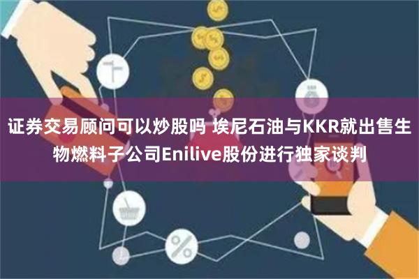 证券交易顾问可以炒股吗 埃尼石油与KKR就出售生物燃料子公司Enilive股份进行独家谈判