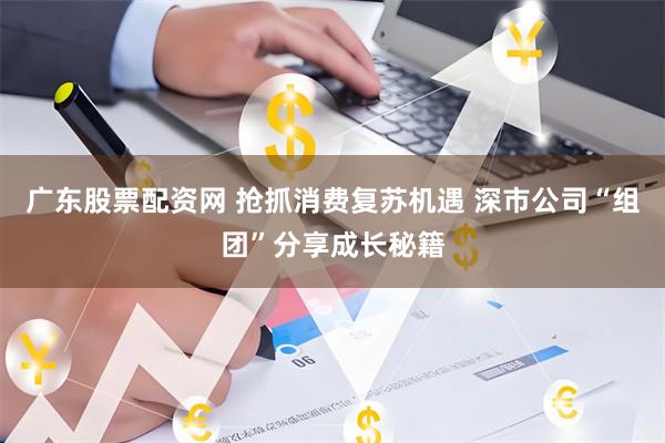 广东股票配资网 抢抓消费复苏机遇 深市公司“组团”分享成长秘籍