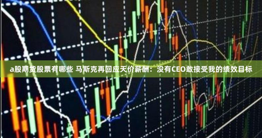 a股期货股票有哪些 马斯克再回应天价薪酬：没有CEO敢接受我的绩效目标