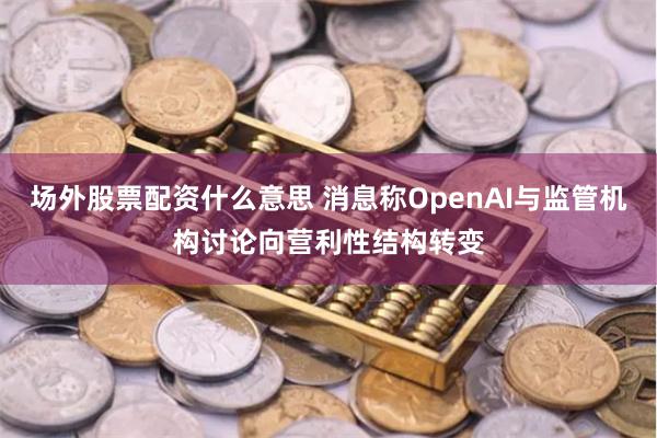 场外股票配资什么意思 消息称OpenAI与监管机构讨论向营利性结构转变