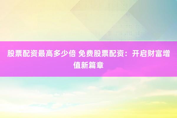 股票配资最高多少倍 免费股票配资：开启财富增值新篇章
