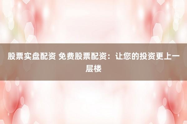 股票实盘配资 免费股票配资：让您的投资更上一层楼