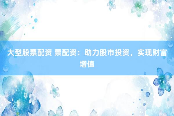 大型股票配资 票配资：助力股市投资，实现财富增值