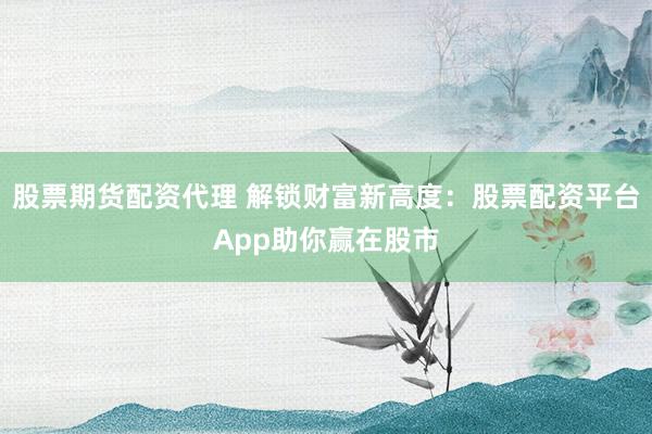 股票期货配资代理 解锁财富新高度：股票配资平台App助你赢在股市