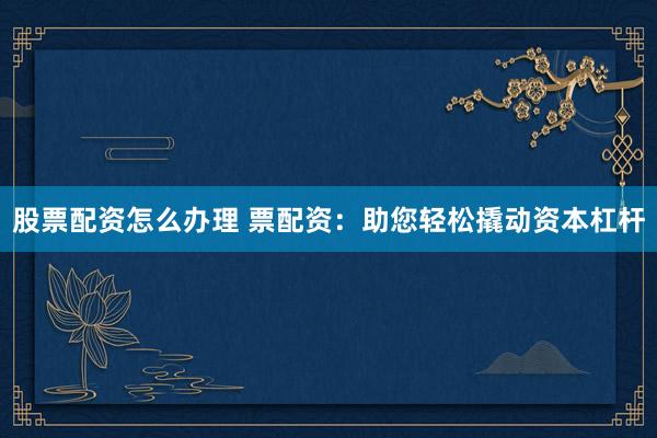 股票配资怎么办理 票配资：助您轻松撬动资本杠杆
