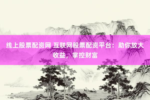 线上股票配资网 互联网股票配资平台：助你放大收益，掌控财富