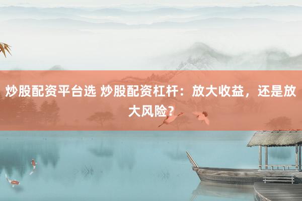 炒股配资平台选 炒股配资杠杆：放大收益，还是放大风险？