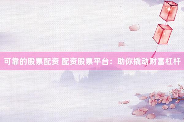 可靠的股票配资 配资股票平台：助你撬动财富杠杆