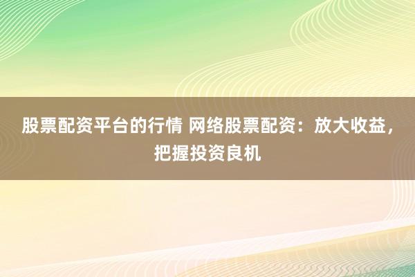 股票配资平台的行情 网络股票配资：放大收益，把握投资良机