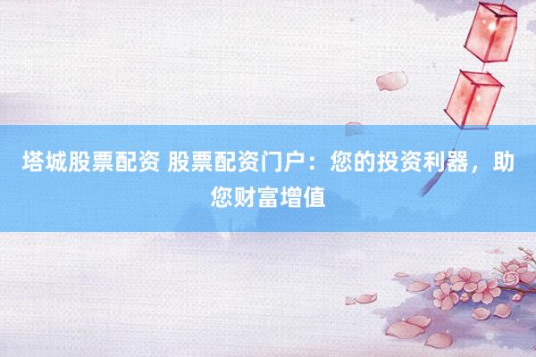 塔城股票配资 股票配资门户：您的投资利器，助您财富增值