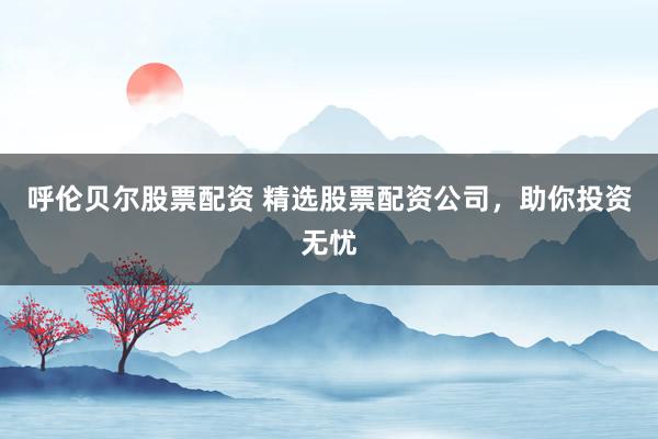 呼伦贝尔股票配资 精选股票配资公司，助你投资无忧