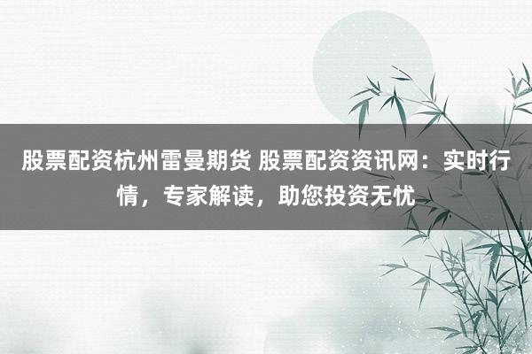 股票配资杭州雷曼期货 股票配资资讯网：实时行情，专家解读，助您投资无忧