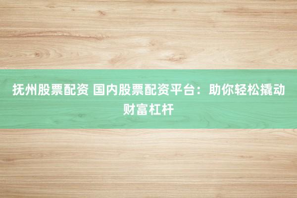 抚州股票配资 国内股票配资平台：助你轻松撬动财富杠杆