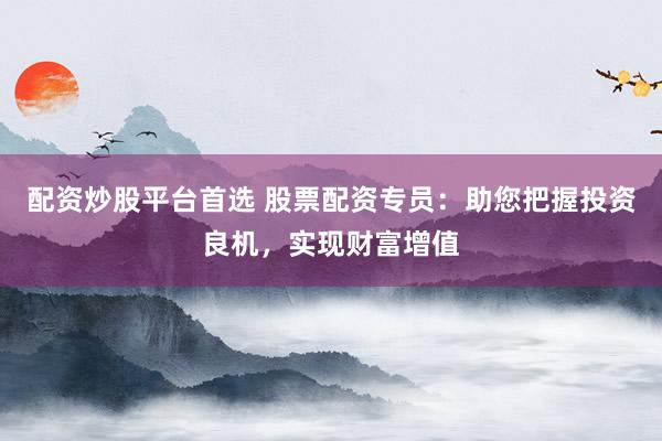 配资炒股平台首选 股票配资专员：助您把握投资良机，实现财富增值