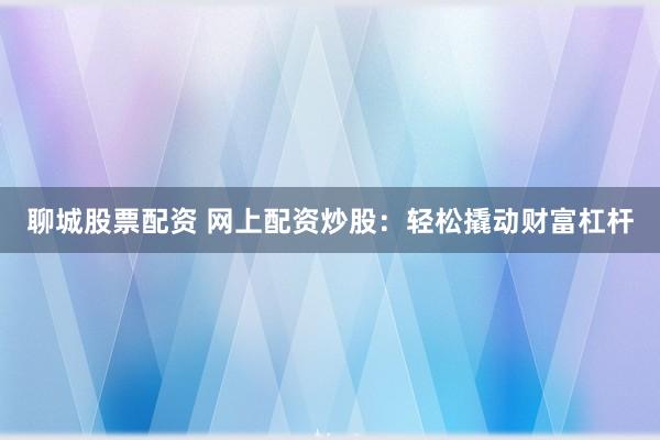 聊城股票配资 网上配资炒股：轻松撬动财富杠杆