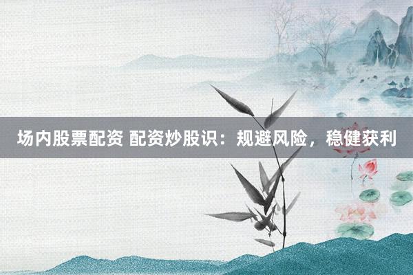 场内股票配资 配资炒股识：规避风险，稳健获利