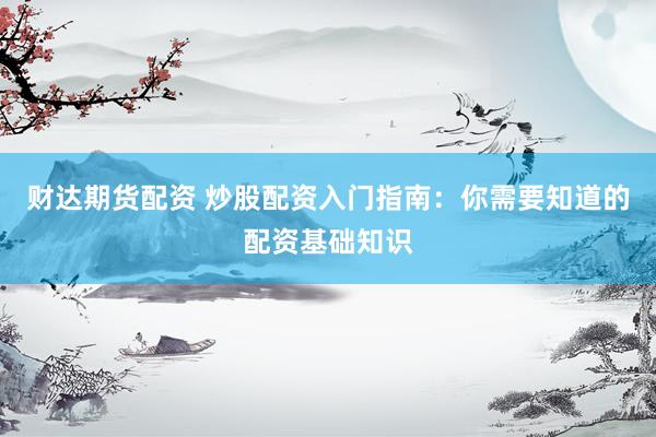 财达期货配资 炒股配资入门指南：你需要知道的配资基础知识