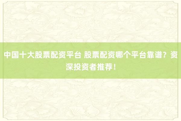 中国十大股票配资平台 股票配资哪个平台靠谱？资深投资者推荐！