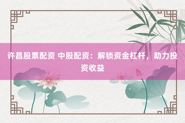 许昌股票配资 中股配资：解锁资金杠杆，助力投资收益