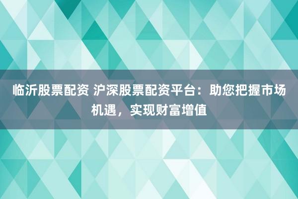 临沂股票配资 沪深股票配资平台：助您把握市场机遇，实现财富增值