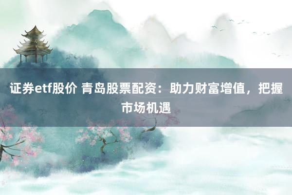证券etf股价 青岛股票配资：助力财富增值，把握市场机遇