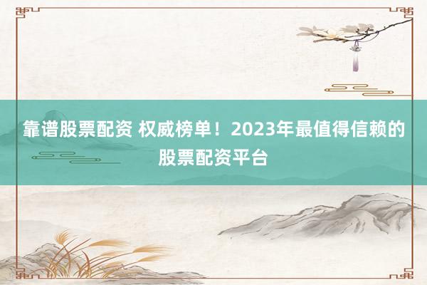 靠谱股票配资 权威榜单！2023年最值得信赖的股票配资平台