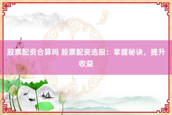 股票配资合算吗 股票配资选股：掌握秘诀，提升收益