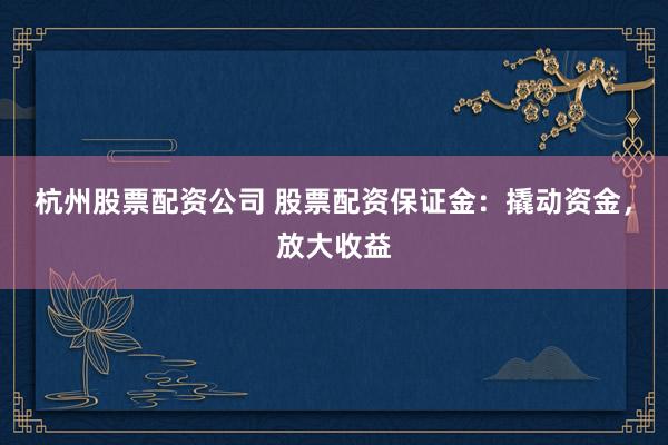 杭州股票配资公司 股票配资保证金：撬动资金，放大收益
