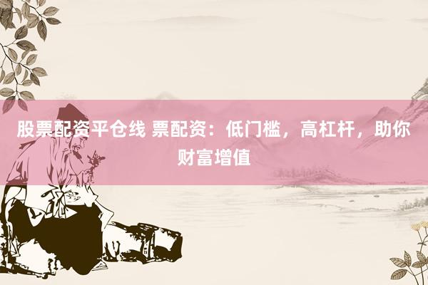 股票配资平仓线 票配资：低门槛，高杠杆，助你财富增值
