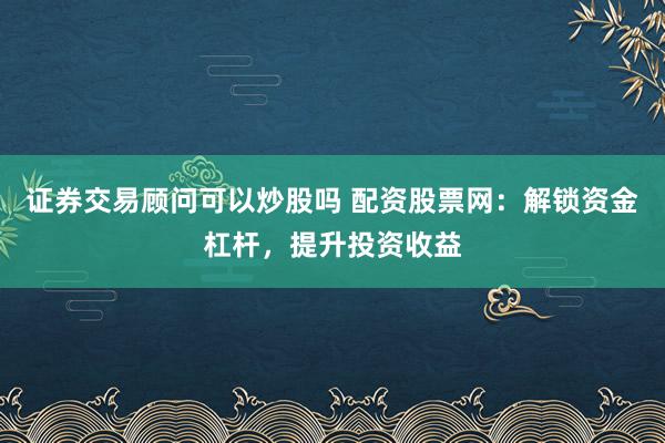 证券交易顾问可以炒股吗 配资股票网：解锁资金杠杆，提升投资收益