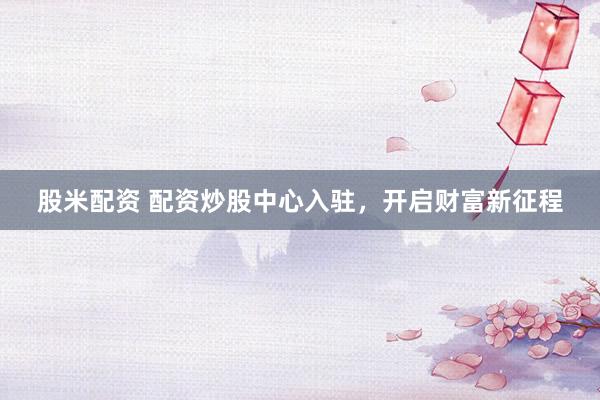 股米配资 配资炒股中心入驻，开启财富新征程