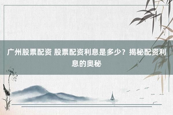 广州股票配资 股票配资利息是多少？揭秘配资利息的奥秘