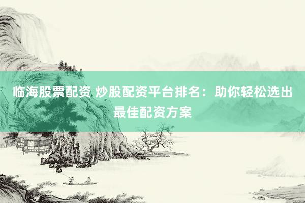 临海股票配资 炒股配资平台排名：助你轻松选出最佳配资方案