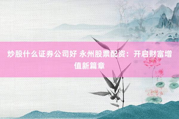 炒股什么证券公司好 永州股票配资：开启财富增值新篇章