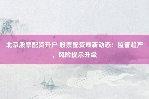 北京股票配资开户 股票配资最新动态：监管趋严，风险提示升级