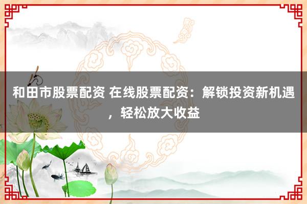 和田市股票配资 在线股票配资：解锁投资新机遇，轻松放大收益