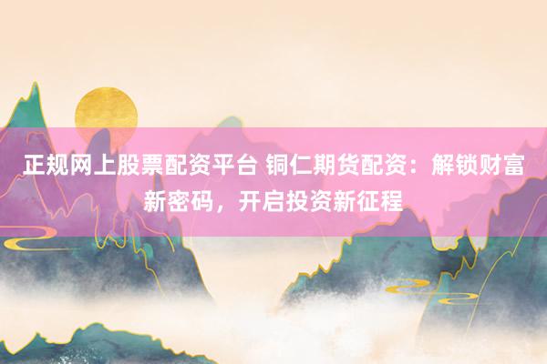 正规网上股票配资平台 铜仁期货配资：解锁财富新密码，开启投资新征程