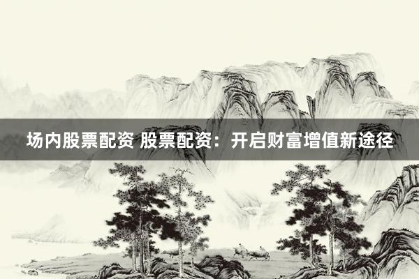 场内股票配资 股票配资：开启财富增值新途径