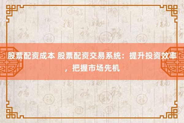 股票配资成本 股票配资交易系统：提升投资效率，把握市场先机
