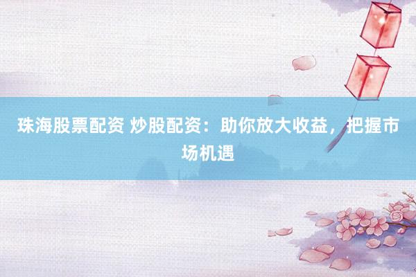 珠海股票配资 炒股配资：助你放大收益，把握市场机遇