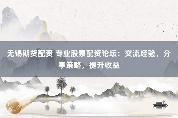 无锡期货配资 专业股票配资论坛：交流经验，分享策略，提升收益