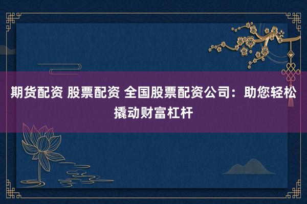 期货配资 股票配资 全国股票配资公司：助您轻松撬动财富杠杆