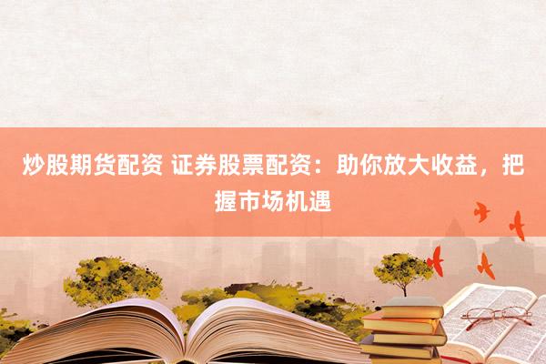 炒股期货配资 证券股票配资：助你放大收益，把握市场机遇