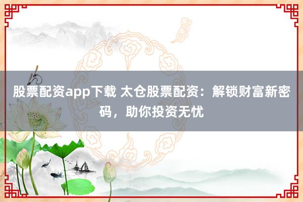股票配资app下载 太仓股票配资：解锁财富新密码，助你投资无忧